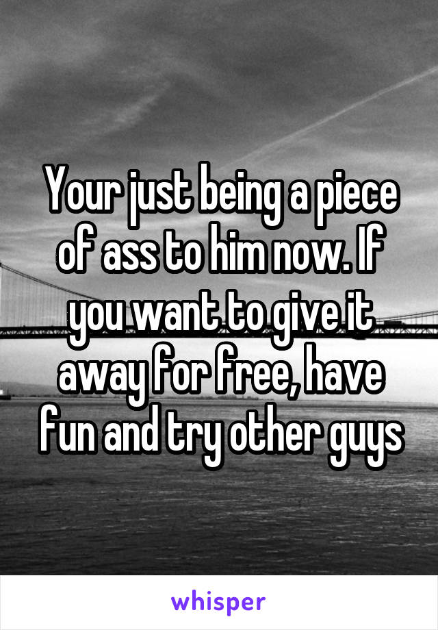 Your just being a piece of ass to him now. If you want to give it away for free, have fun and try other guys