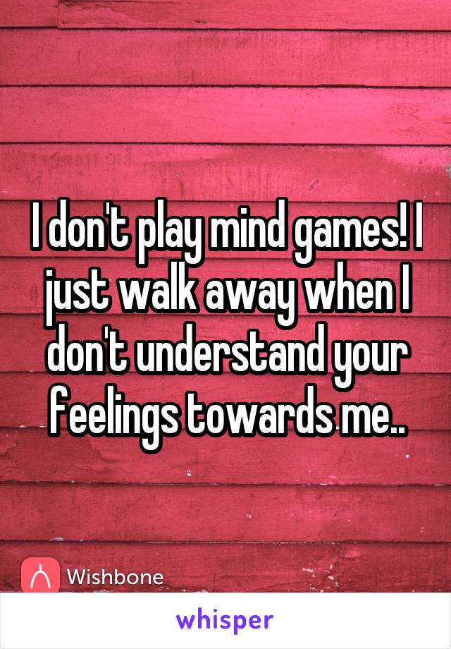 I don't play mind games! I just walk away when I don't understand your feelings towards me..