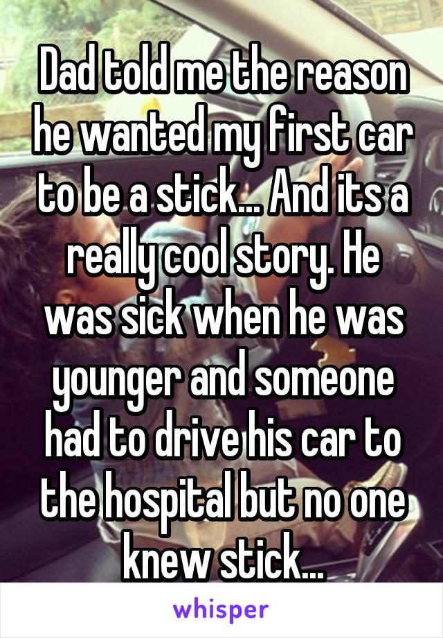 Dad told me the reason he wanted my first car to be a stick... And its a really cool story. He was sick when he was younger and someone had to drive his car to the hospital but no one knew stick...