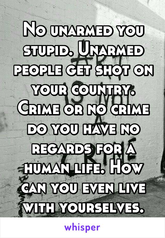 No unarmed you stupid. Unarmed people get shot on your country. Crime or no crime do you have no regards for a human life. How can you even live with yourselves.