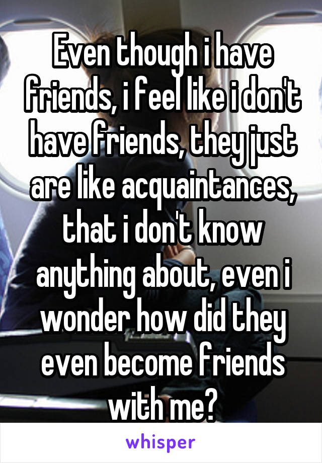 Even though i have friends, i feel like i don't have friends, they just are like acquaintances, that i don't know anything about, even i wonder how did they even become friends with me?