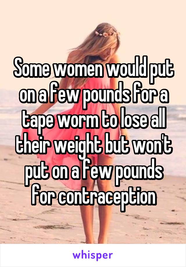 Some women would put on a few pounds for a tape worm to lose all their weight but won't put on a few pounds for contraception