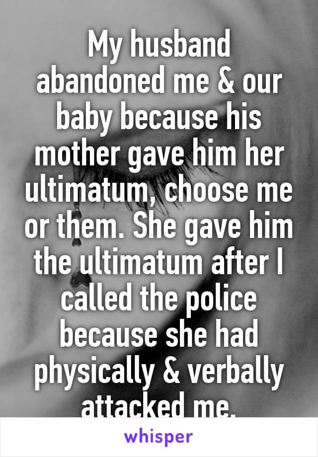 My husband abandoned me & our baby because his mother gave him her ultimatum, choose me or them. She gave him the ultimatum after I called the police because she had physically & verbally attacked me.