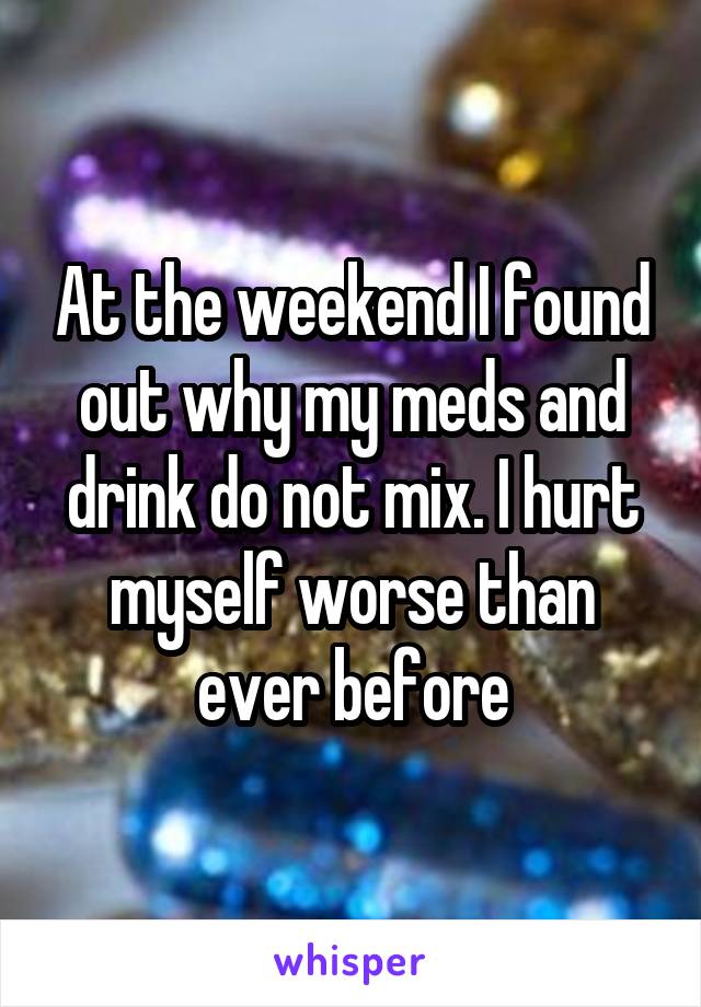 At the weekend I found out why my meds and drink do not mix. I hurt myself worse than ever before