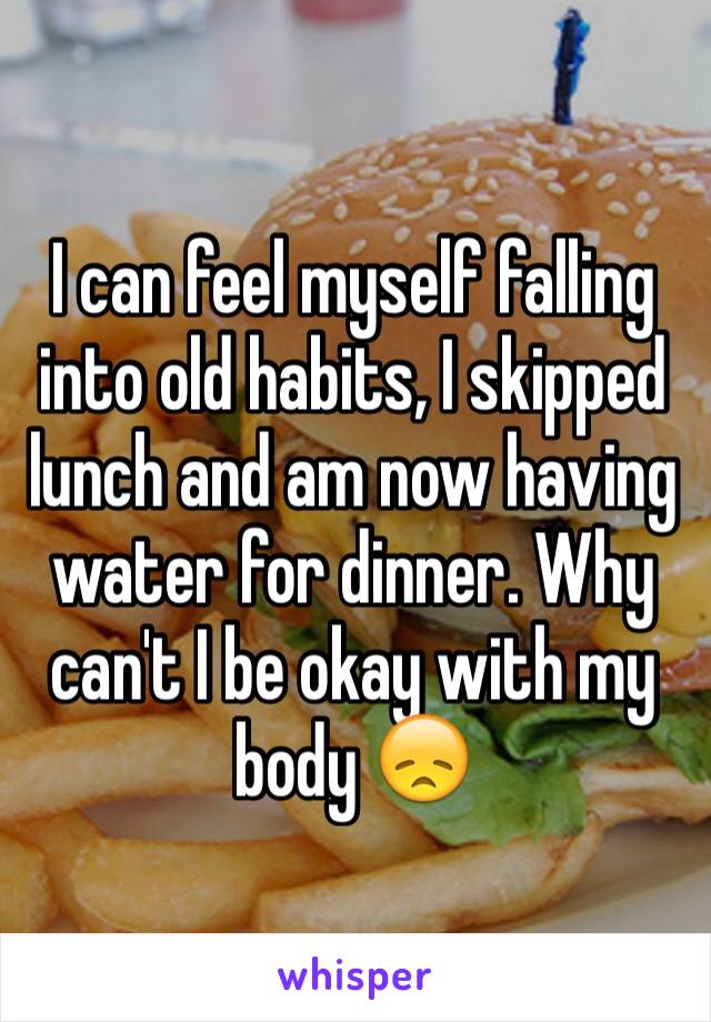 I can feel myself falling into old habits, I skipped lunch and am now having water for dinner. Why can't I be okay with my body 😞