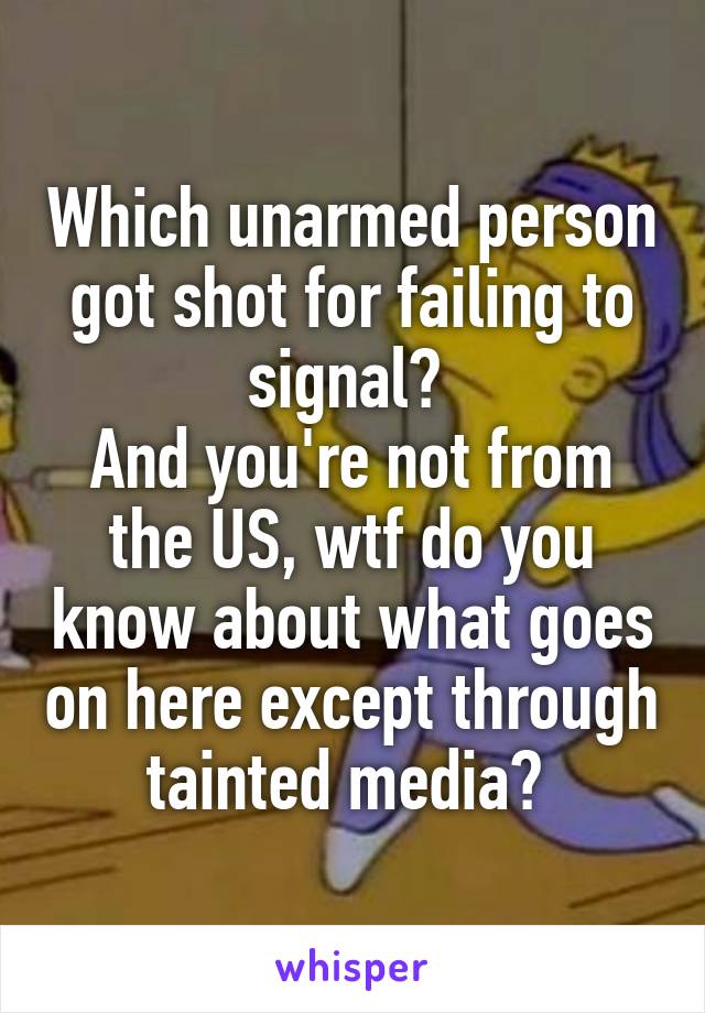 Which unarmed person got shot for failing to signal? 
And you're not from the US, wtf do you know about what goes on here except through tainted media? 