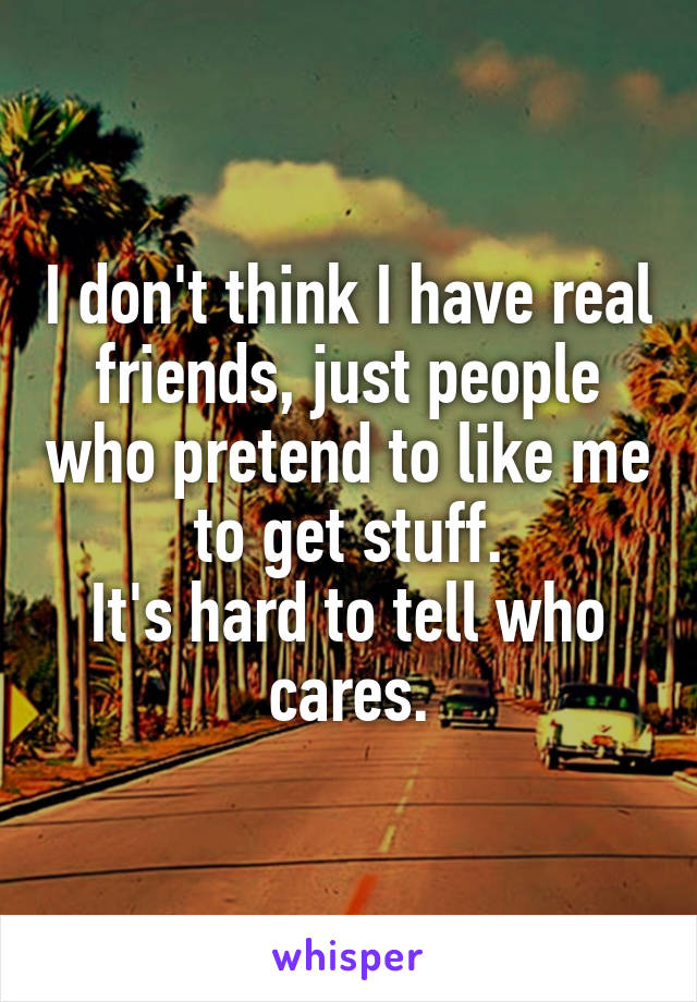 I don't think I have real friends, just people who pretend to like me to get stuff.
It's hard to tell who cares.