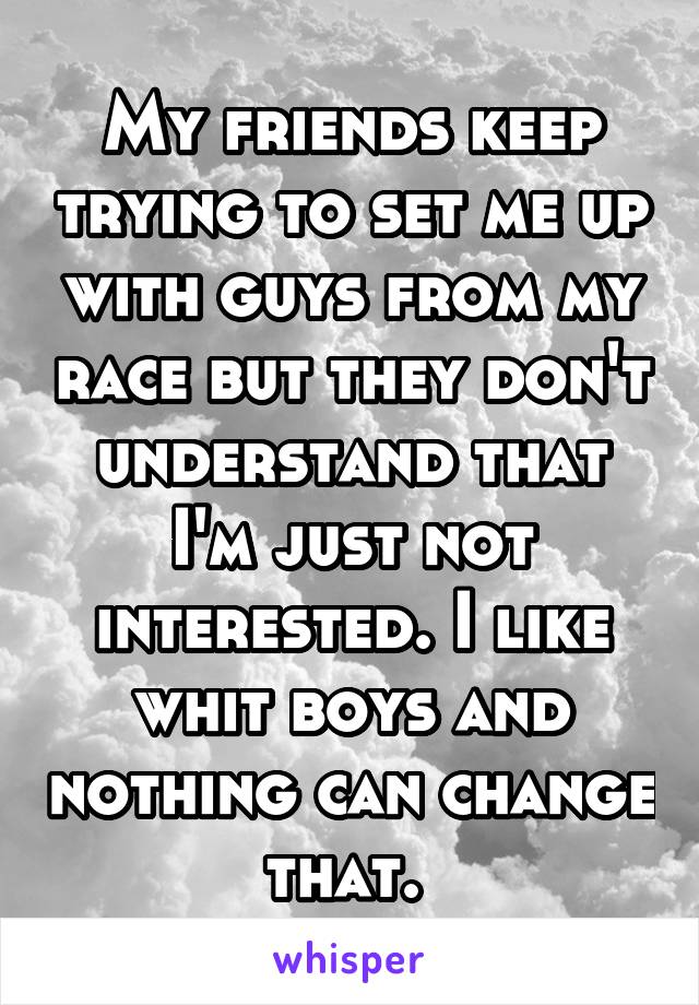 My friends keep trying to set me up with guys from my race but they don't understand that I'm just not interested. I like whit boys and nothing can change that. 