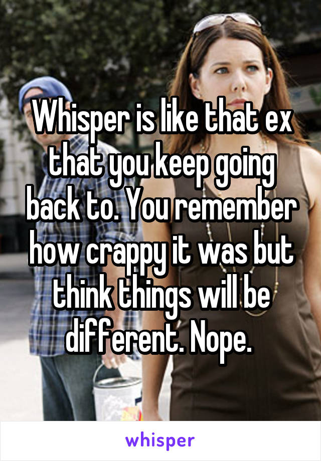 Whisper is like that ex that you keep going back to. You remember how crappy it was but think things will be different. Nope. 