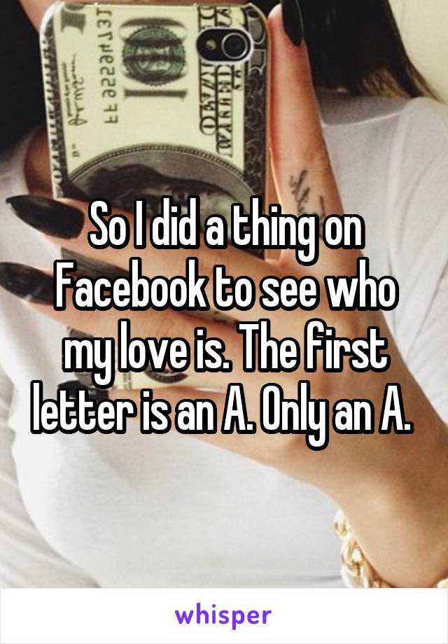 So I did a thing on Facebook to see who my love is. The first letter is an A. Only an A. 