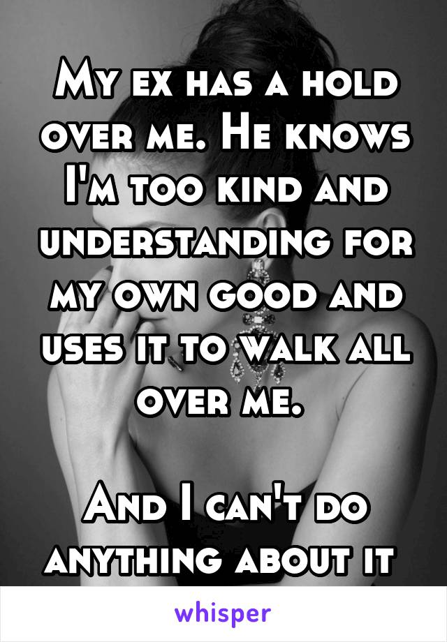 My ex has a hold over me. He knows I'm too kind and understanding for my own good and uses it to walk all over me. 

And I can't do anything about it 