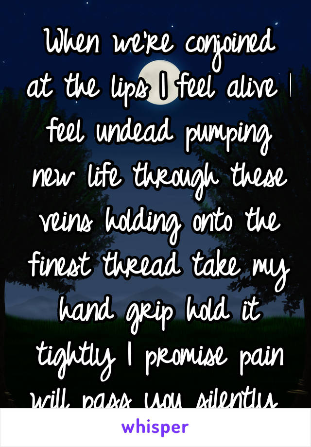 When we're conjoined at the lips I feel alive I feel undead pumping new life through these veins holding onto the finest thread take my hand grip hold it tightly I promise pain will pass you silently 