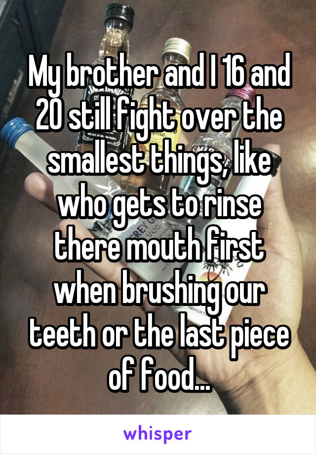 My brother and I 16 and 20 still fight over the smallest things, like who gets to rinse there mouth first when brushing our teeth or the last piece of food...