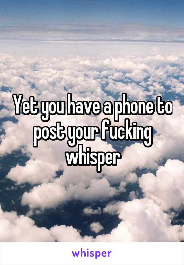 Yet you have a phone to post your fucking whisper