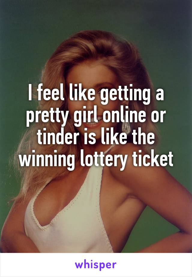 I feel like getting a pretty girl online or tinder is like the winning lottery ticket
