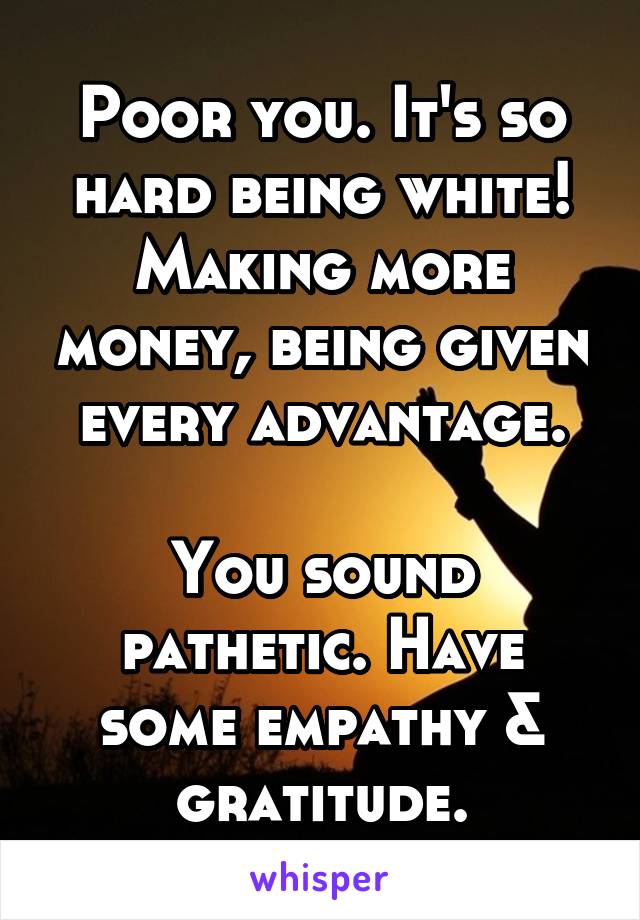 Poor you. It's so hard being white! Making more money, being given every advantage.

You sound pathetic. Have some empathy & gratitude.