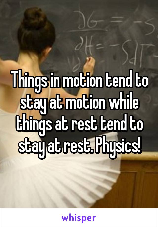 Things in motion tend to stay at motion while things at rest tend to stay at rest. Physics!