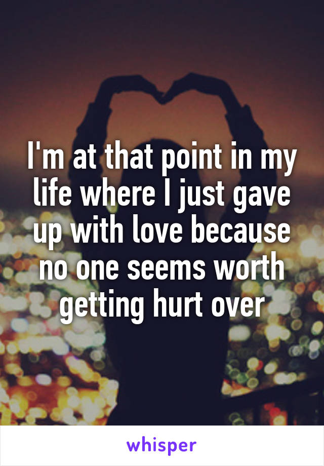 I'm at that point in my life where I just gave up with love because no one seems worth getting hurt over