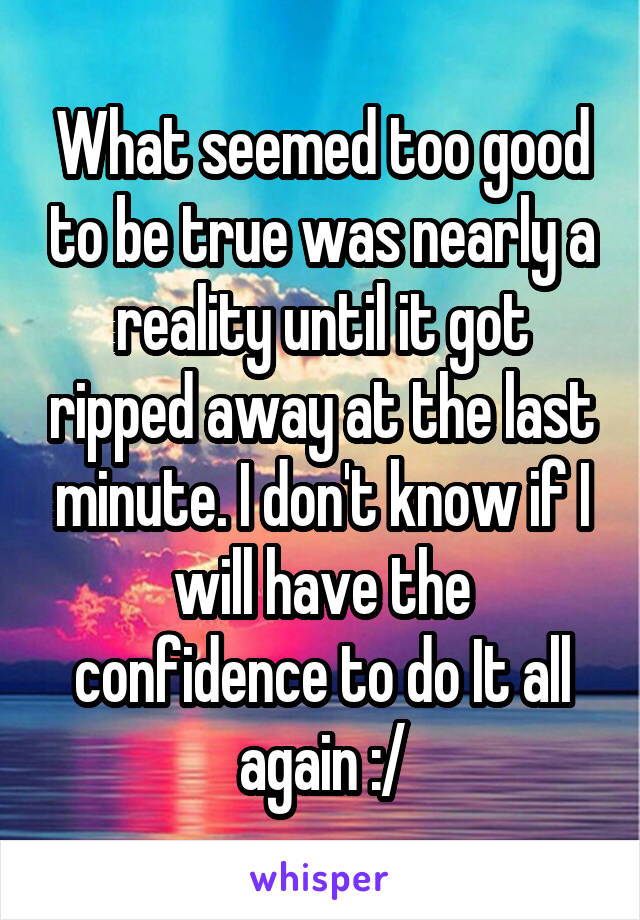 What seemed too good to be true was nearly a reality until it got ripped away at the last minute. I don't know if I will have the confidence to do It all again :/