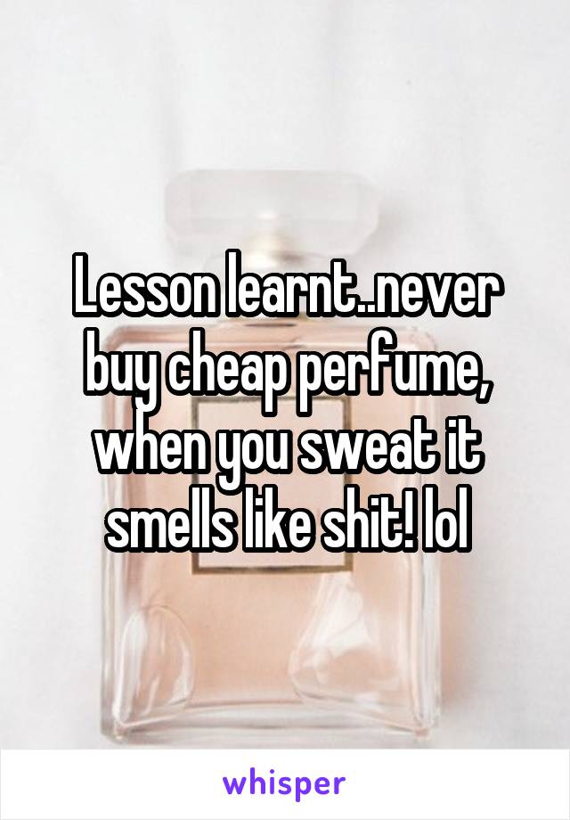 Lesson learnt..never buy cheap perfume, when you sweat it smells like shit! lol