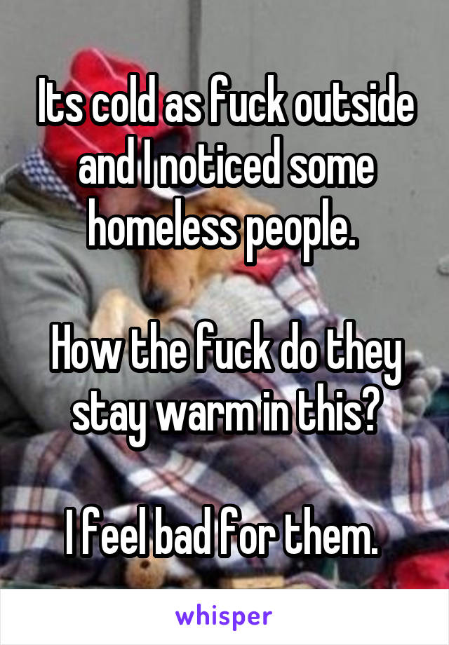 Its cold as fuck outside and I noticed some homeless people. 

How the fuck do they stay warm in this?

I feel bad for them. 