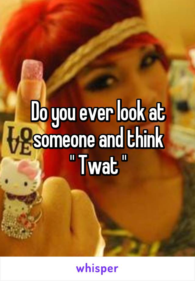 Do you ever look at someone and think
" Twat "