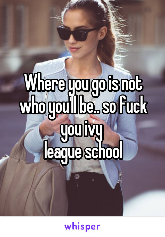 Where you go is not who you'll be.. so fuck you ivy 
league school