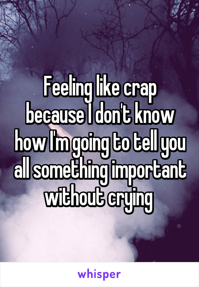 Feeling like crap because I don't know how I'm going to tell you all something important without crying 