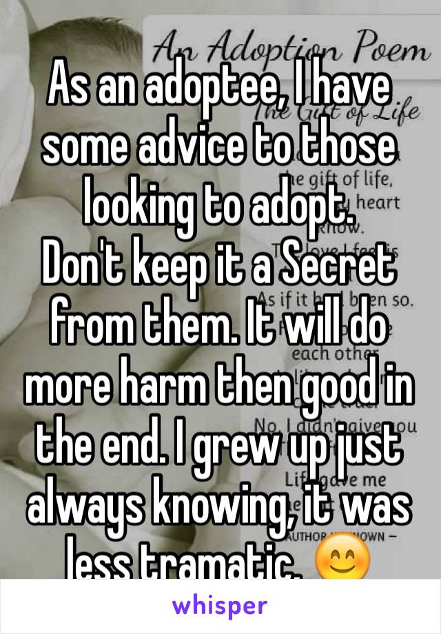 As an adoptee, I have some advice to those looking to adopt. 
Don't keep it a Secret from them. It will do more harm then good in the end. I grew up just always knowing, it was less tramatic. 😊