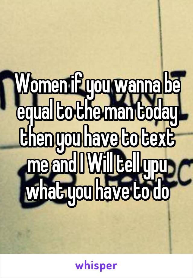 Women if you wanna be equal to the man today then you have to text me and I Will tell ypu what you have to do