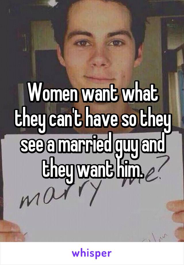 Women want what they can't have so they see a married guy and they want him.