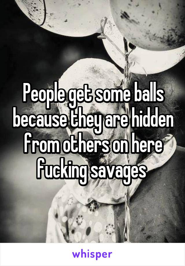 People get some balls because they are hidden from others on here fucking savages 