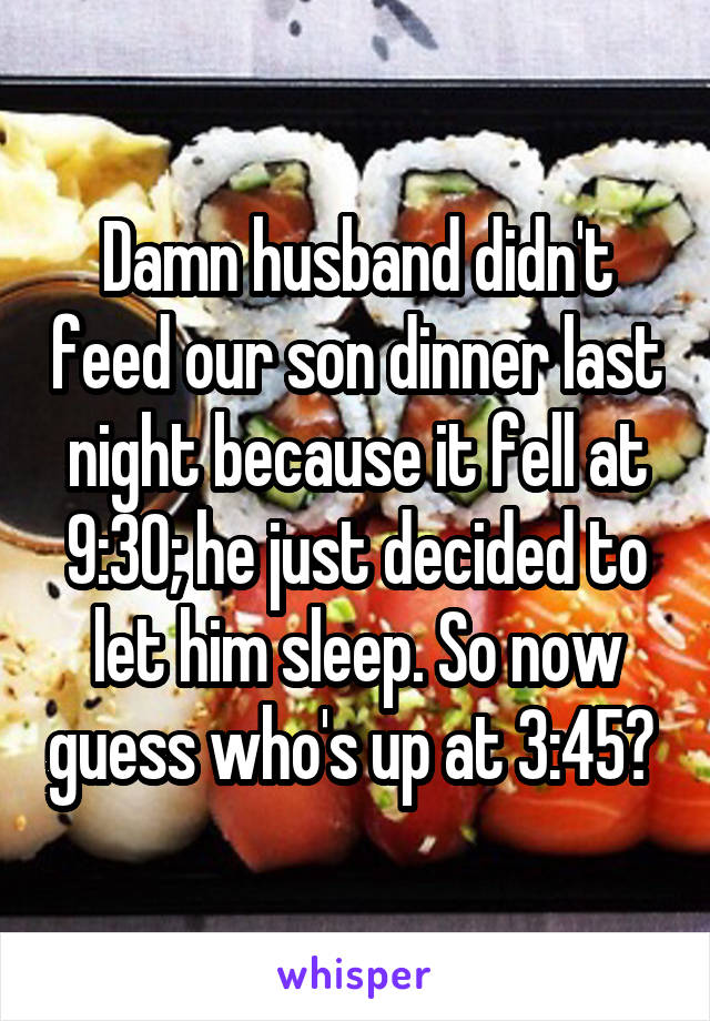 Damn husband didn't feed our son dinner last night because it fell at 9:30; he just decided to let him sleep. So now guess who's up at 3:45? 