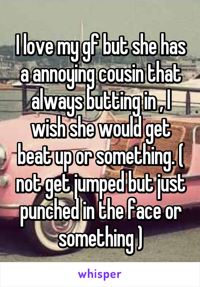 I love my gf but she has a annoying cousin that always butting in , I wish she would get beat up or something. ( not get jumped but just punched in the face or something )