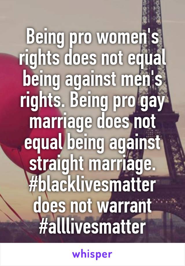 Being pro women's rights does not equal being against men's rights. Being pro gay marriage does not equal being against straight marriage. #blacklivesmatter does not warrant
#alllivesmatter