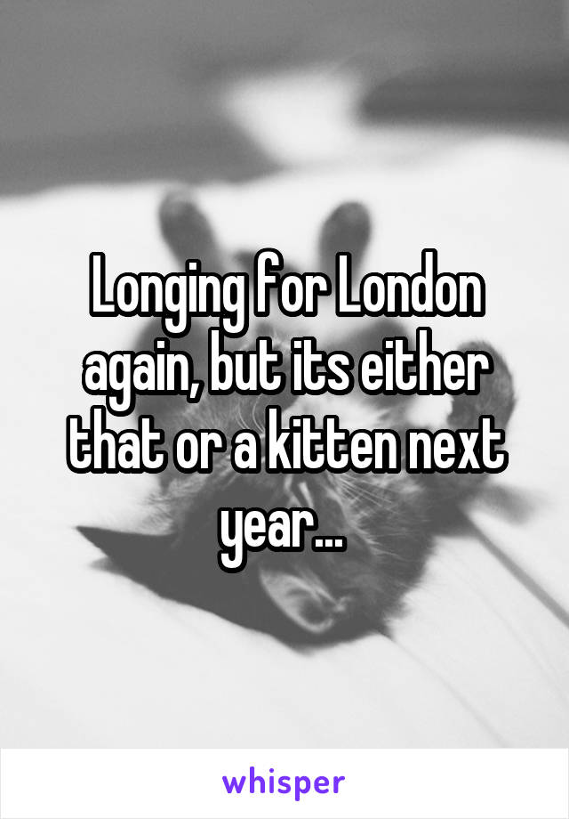 Longing for London again, but its either that or a kitten next year... 