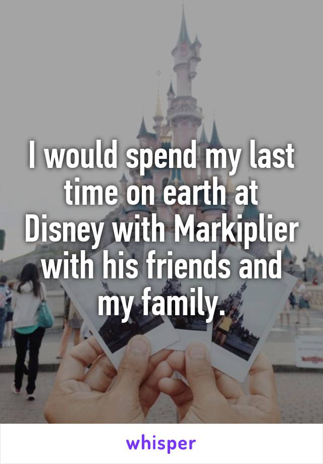 I would spend my last time on earth at Disney with Markiplier with his friends and my family.