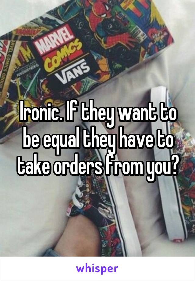 Ironic. If they want to be equal they have to take orders from you?