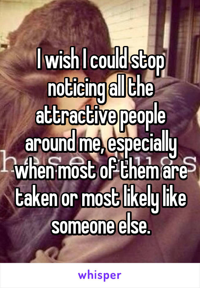 I wish I could stop noticing all the attractive people around me, especially when most of them are taken or most likely like someone else.