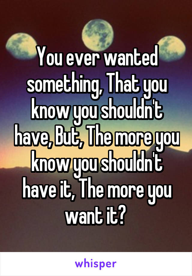 You ever wanted something, That you know you shouldn't have, But, The more you know you shouldn't have it, The more you want it? 