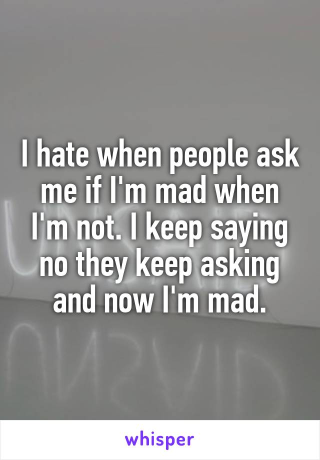 I hate when people ask me if I'm mad when I'm not. I keep saying no they keep asking and now I'm mad.