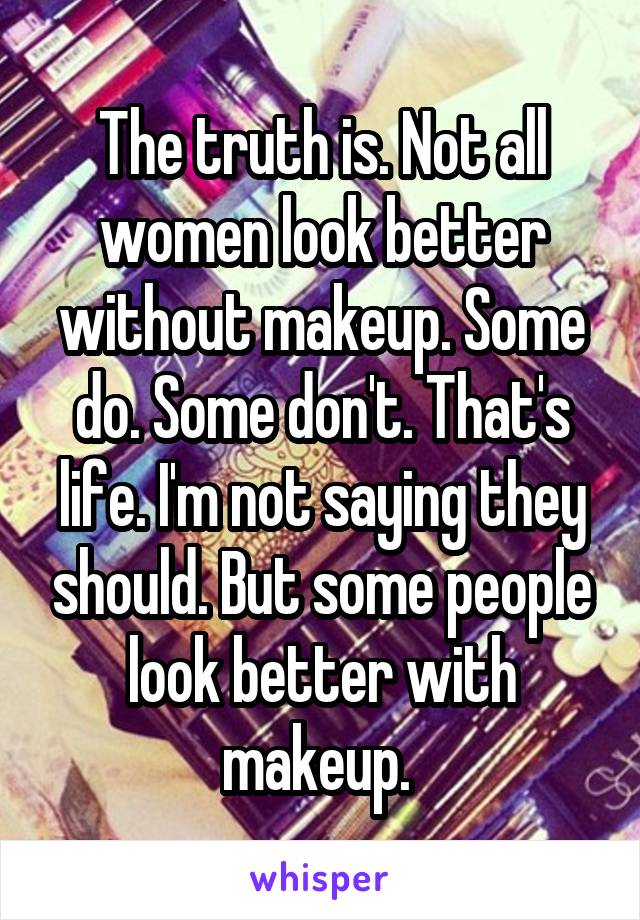 The truth is. Not all women look better without makeup. Some do. Some don't. That's life. I'm not saying they should. But some people look better with makeup. 