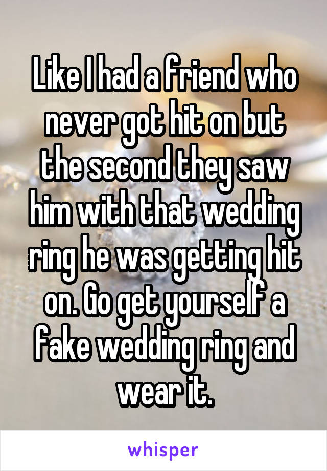 Like I had a friend who never got hit on but the second they saw him with that wedding ring he was getting hit on. Go get yourself a fake wedding ring and wear it.