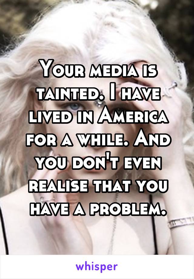 Your media is tainted. I have lived in America for a while. And you don't even realise that you have a problem.