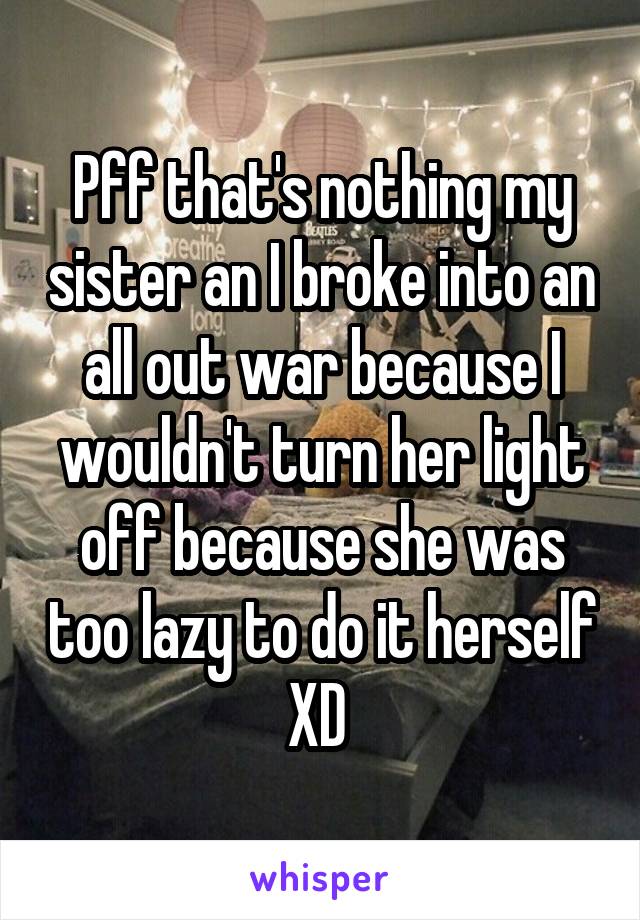 Pff that's nothing my sister an I broke into an all out war because I wouldn't turn her light off because she was too lazy to do it herself XD 