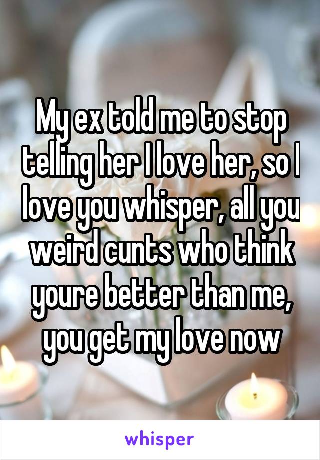 My ex told me to stop telling her I love her, so I love you whisper, all you weird cunts who think youre better than me, you get my love now