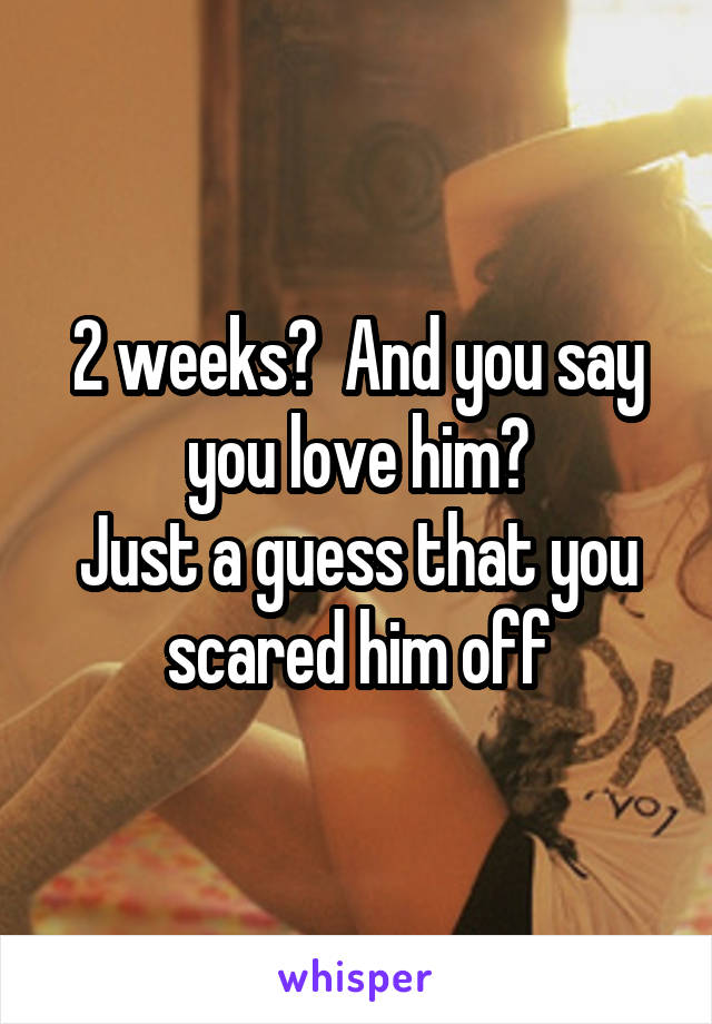 2 weeks?  And you say you love him?
Just a guess that you scared him off