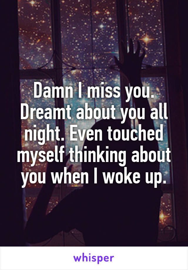 Damn I miss you. Dreamt about you all night. Even touched myself thinking about you when I woke up.