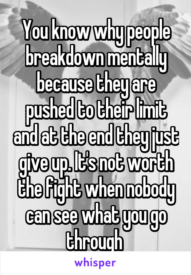 You know why people breakdown mentally because they are pushed to their limit and at the end they just give up. It's not worth the fight when nobody can see what you go through 