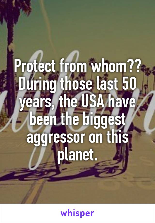 Protect from whom??
During those last 50 years, the USA have been the biggest aggressor on this planet.